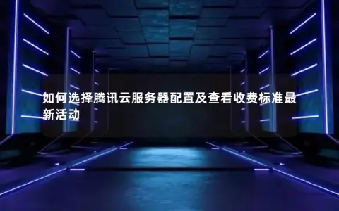 如何选择腾讯云服务器配置及查看收费标准最新活动