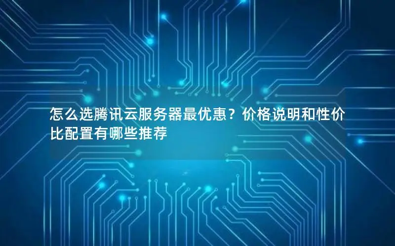 怎么选腾讯云服务器最优惠?价格说明和性价比配置有哪些推荐 怎么选腾讯云服务器最优惠?价格说明和性价比配置有哪些推荐