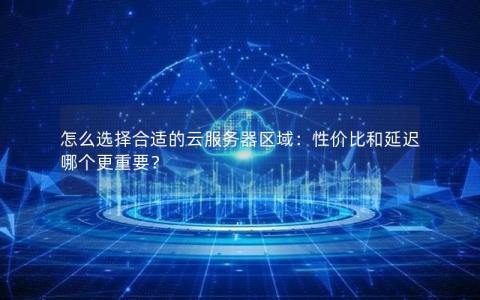 怎么选择合适的云服务器区域：性价比和延迟哪个更重要？