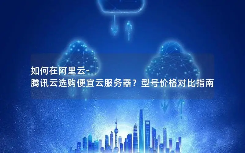 如何在阿里云-腾讯云选购便宜云服务器？型号价格对比指南