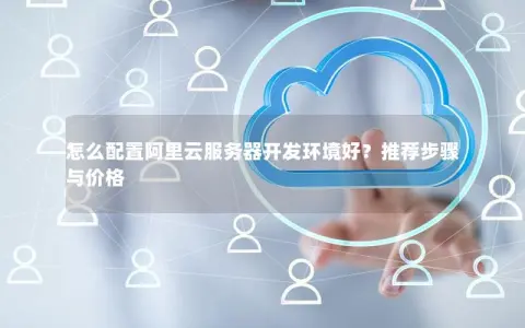 怎么配置阿里云服务器开发环境好？推荐步骤与价格