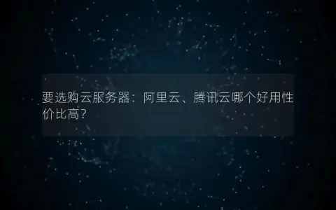 要选购云服务器：阿里云、腾讯云哪个好用性价比高？