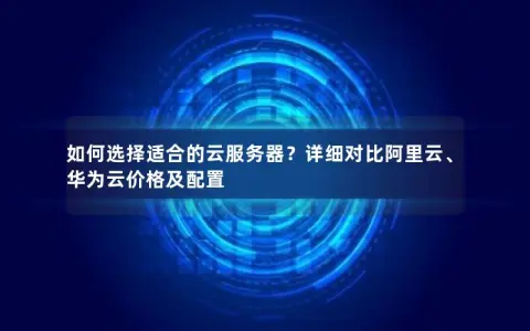 如何选择适合的云服务器？详细对比阿里云、华为云价格及配置