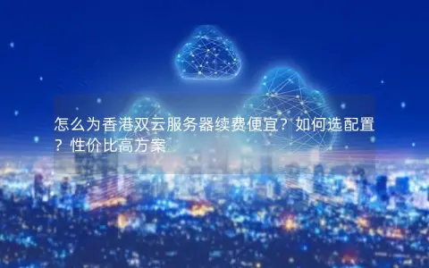 怎么为香港双云服务器续费便宜？如何选配置？性价比高方案