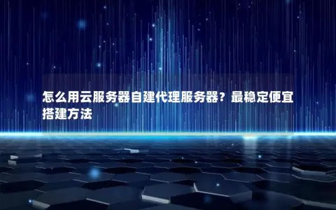怎么用云服务器自建代理服务器？最稳定便宜搭建方法