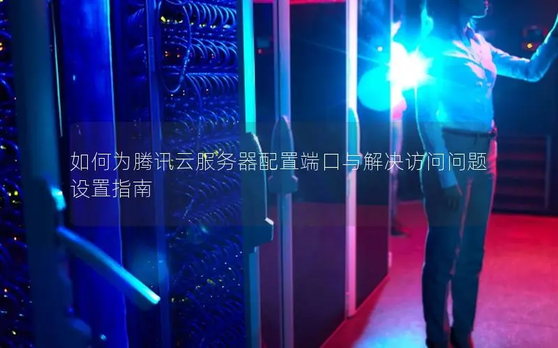 如何为腾讯云服务器配置端口与解决访问问题设置指南