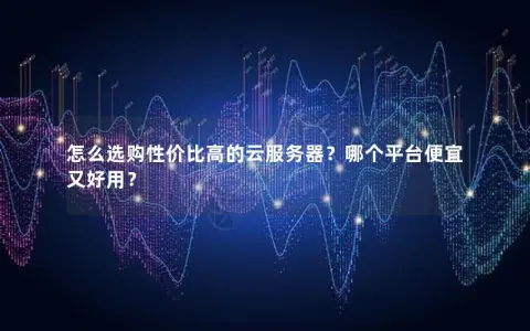 怎么选购性价比高的云服务器？哪个平台便宜又好用？