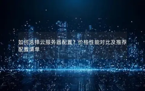 如何选择云服务器配置？价格性能对比及推荐配置清单