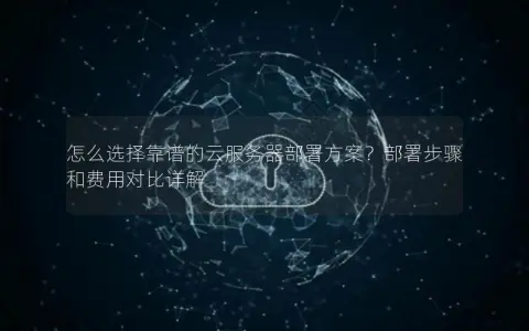 怎么选择靠谱的云服务器部署方案？部署步骤和费用对比详解