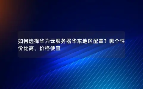如何选择华为云服务器华东地区配置？哪个性价比高、价格便宜