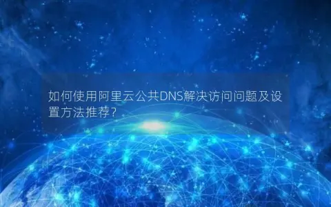 如何使用阿里云公共DNS解决访问问题及设置方法推荐？