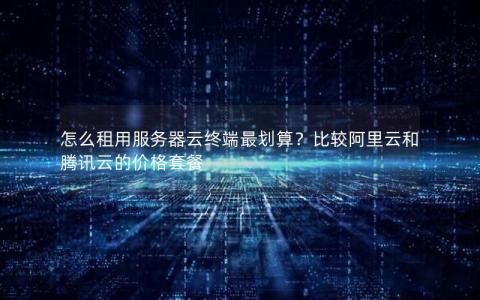 怎么租用服务器云终端最划算？比较阿里云和腾讯云的价格套餐
