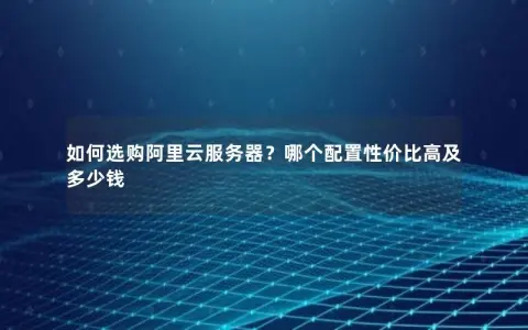 如何选购阿里云服务器？哪个配置性价比高及多少钱
