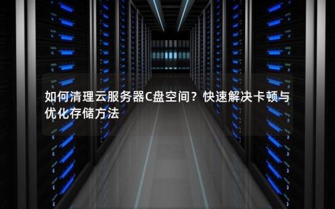 如何清理云服务器C盘空间？快速解决卡顿与优化存储方法