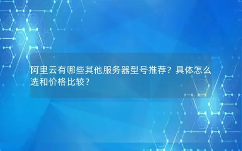 阿里云有哪些其他服务器型号推荐？具体怎么选和价格比较？