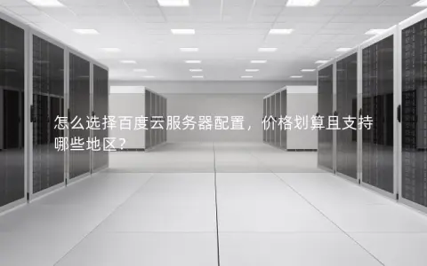 怎么选择百度云服务器配置，价格划算且支持哪些地区？