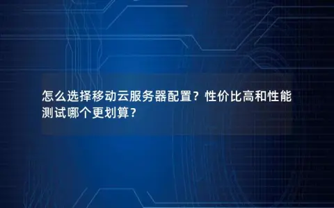 怎么选择移动云服务器配置？性价比高和性能测试哪个更划算？