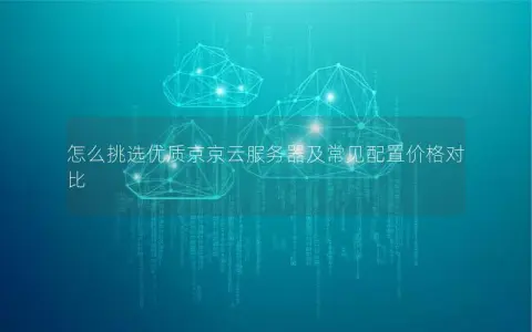 怎么挑选优质京京云服务器及常见配置价格对比