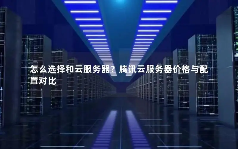 怎么选择和云服务器?腾讯云服务器价格与配置对比 怎么选择和云服务器?腾讯云服务器价格与配置对比