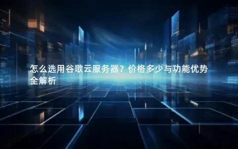 怎么选用谷歌云服务器？价格多少与功能优势全解析