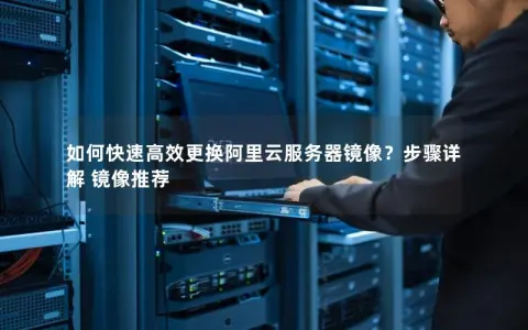 如何快速高效更换阿里云服务器镜像？步骤详解 镜像推荐