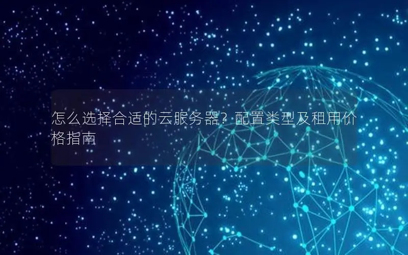 怎么选择合适的云服务器?配置类型及租用价格指南 怎么选择合适的云服务器?配置类型及租用价格指南