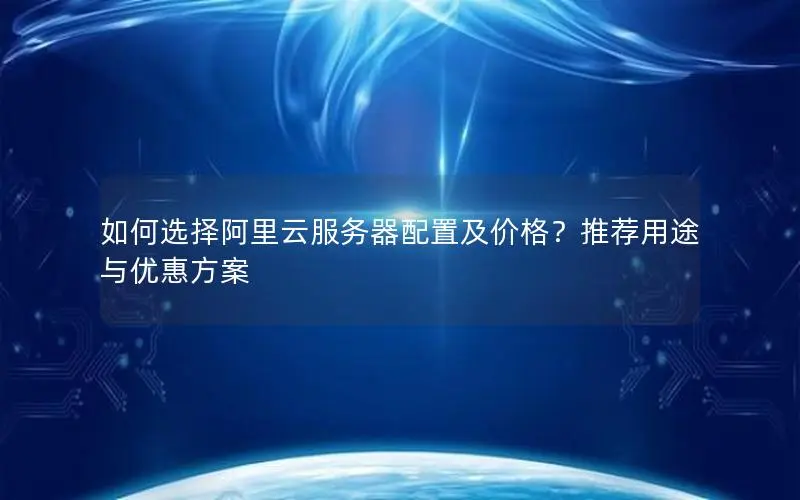 如何选择阿里云服务器配置及价格？推荐用途与优惠方案