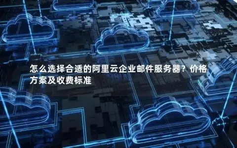 怎么选择合适的阿里云企业邮件服务器？价格方案及收费标准