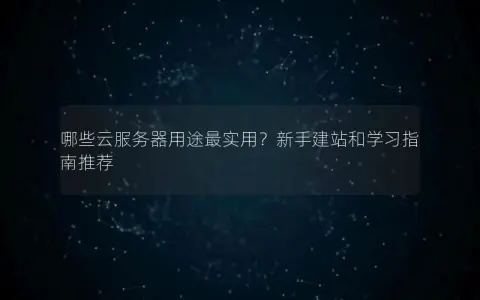 哪些云服务器用途最实用？新手建站和学习指南推荐