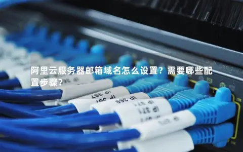 阿里云服务器邮箱域名怎么设置？需要哪些配置步骤？