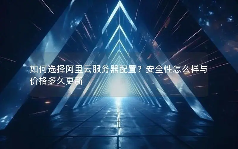 如何选择阿里云服务器配置？安全性怎么样与价格多久更新