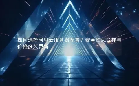 如何选择阿里云服务器配置？安全性怎么样与价格多久更新