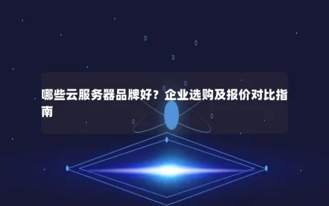 哪些云服务器品牌好？企业选购及报价对比指南