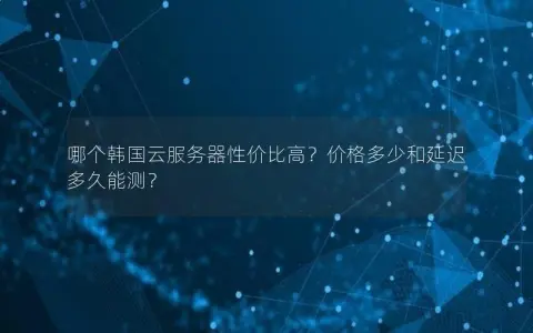 哪个韩国云服务器性价比高？价格多少和延迟多久能测？