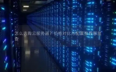 怎么选购云服务器？价格对比与配置推荐哪里查