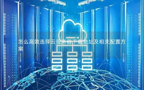 怎么高效选择云服务器下载地址及相关配置方案