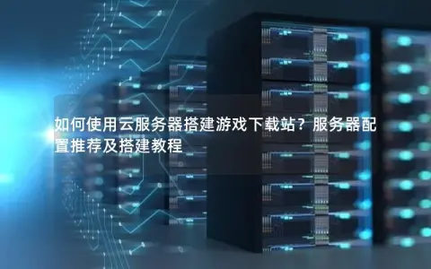 如何使用云服务器搭建游戏下载站？服务器配置推荐及搭建教程