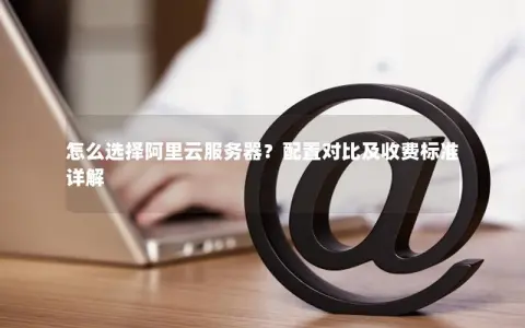 怎么选择阿里云服务器？配置对比及收费标准详解