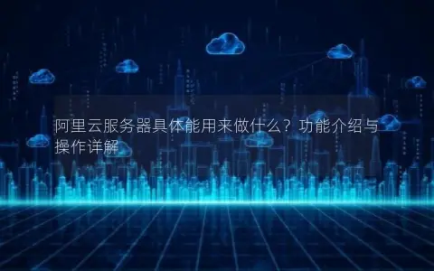 阿里云服务器具体能用来做什么？功能介绍与操作详解