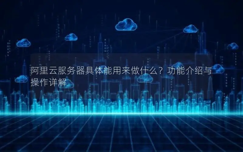 阿里云服务器具体能用来做什么?功能介绍与操作详解 阿里云服务器具体能用来做什么?功能介绍与操作详解