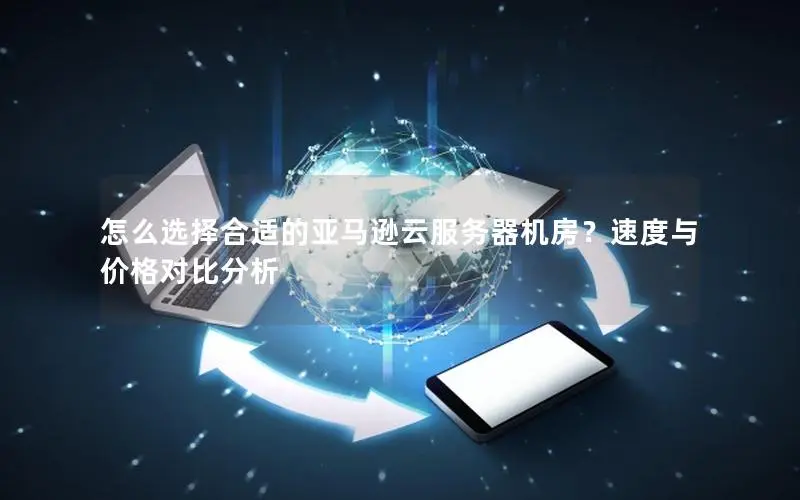 怎么选择合适的亚马逊云服务器机房?速度与价格对比分析 怎么选择合适的亚马逊云服务器机房?速度与价格对比分析