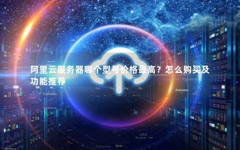 阿里云服务器哪个型号价格最高?怎么购买及功能推荐 阿里云服务器哪个型号价格最高?怎么购买及功能推荐