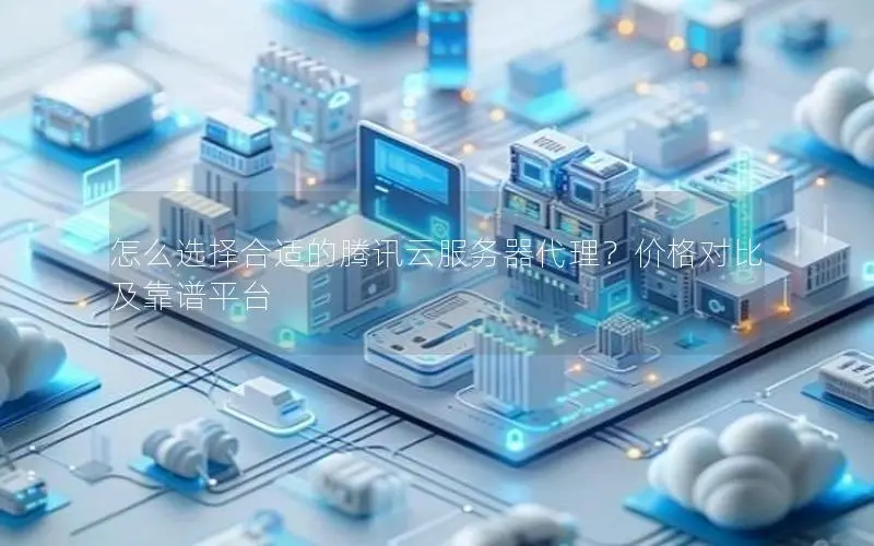 怎么选择合适的腾讯云服务器代理？价格对比及靠谱平台