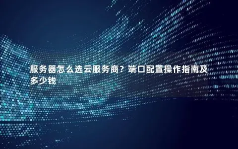 服务器怎么选云服务商？端口配置操作指南及多少钱