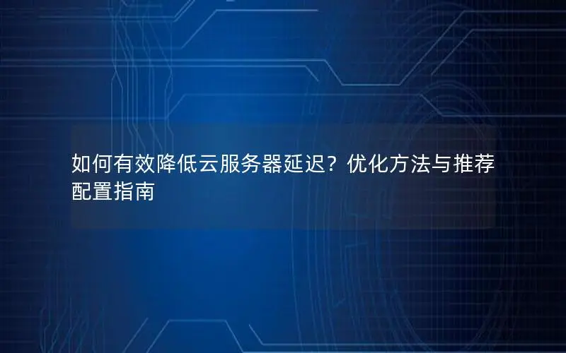 如何有效降低云服务器延迟?优化方法与推荐配置指南 如何有效降低云服务器延迟?优化方法与推荐配置指南