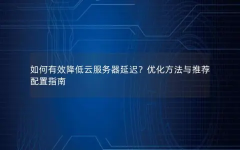 如何有效降低云服务器延迟？优化方法与推荐配置指南