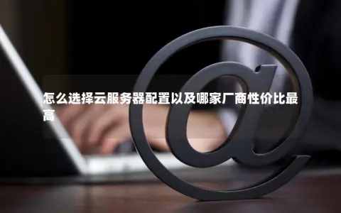 怎么选择云服务器配置以及哪家厂商性价比最高