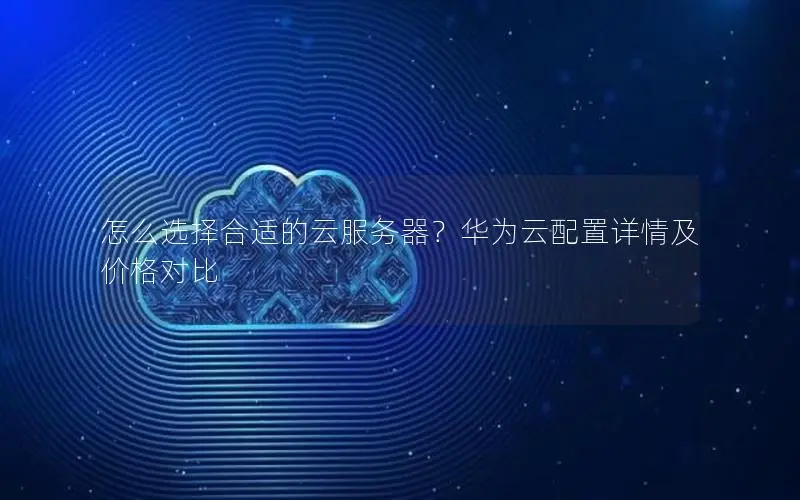 怎么选择合适的云服务器?华为云配置详情及价格对比 怎么选择合适的云服务器?华为云配置详情及价格对比