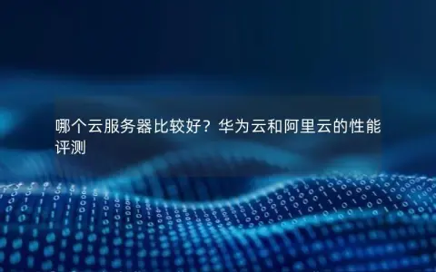 哪个云服务器比较好？华为云和阿里云的性能评测