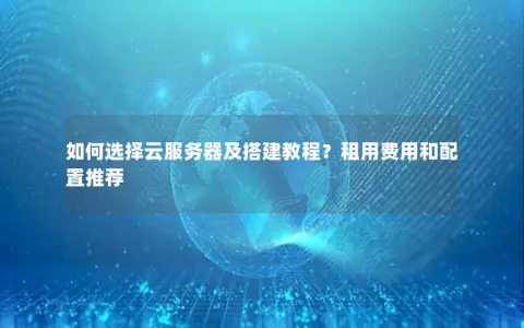 如何选择云服务器及搭建教程？租用费用和配置推荐
